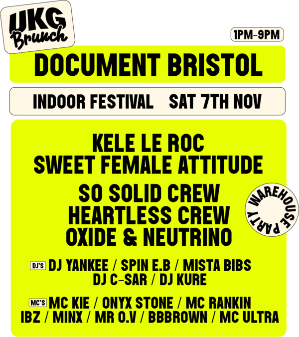 UKG Brunch. Document Bristol indoor festival, Sat 7th Nov, 1pm-9pm. Warehouse party. Kele Le Roc, Sweet Female Attitude, So Solid Crew, Heartless Crew, Oxide & Neutrino. DJs: DJ Yankee, Spin E.B, Mista Bibs, DJ C-Sar, DJ Kure. MCs: MC Kie, Onyx Stone, MC Rankin, IBZ, Minx, Mr O.V, BBBrown, MC Ultra.